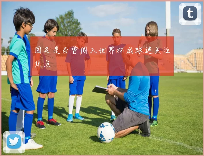 国足是否曾闯入世界杯成球迷关注焦点