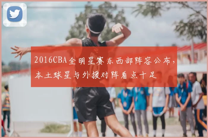 2016CBA全明星赛东西部阵容公布,本土球星与外援对阵看点十足