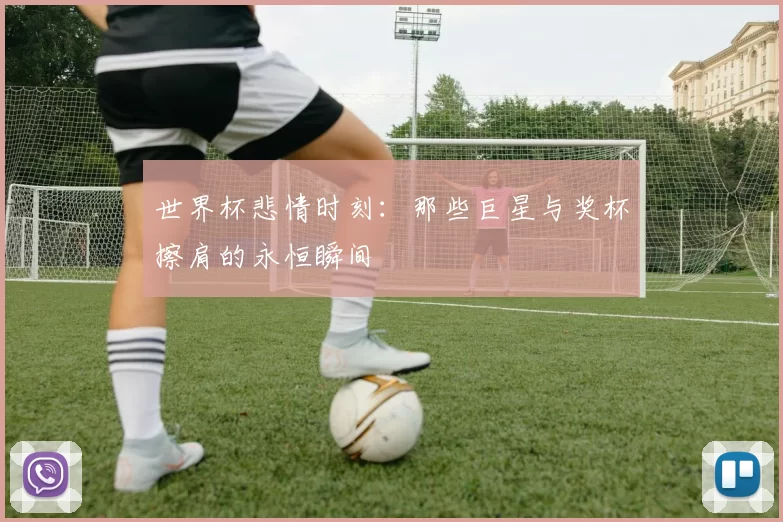 世界杯悲情时刻：那些巨星与奖杯擦肩的永恒瞬间