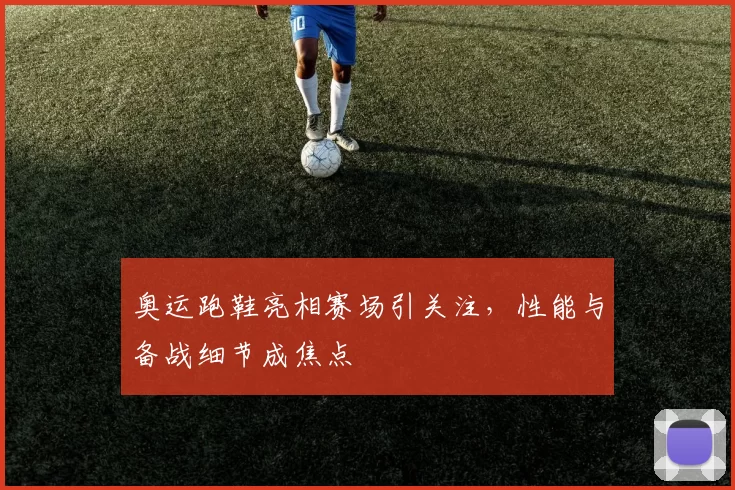 奥运跑鞋亮相赛场引关注,性能与备战细节成焦点