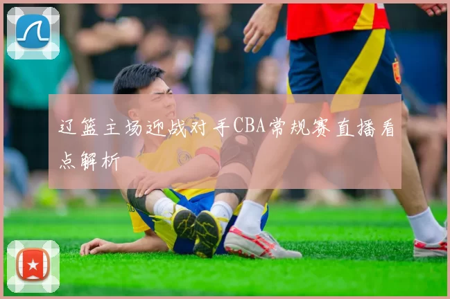 辽篮主场迎战对手CBA常规赛直播看点解析