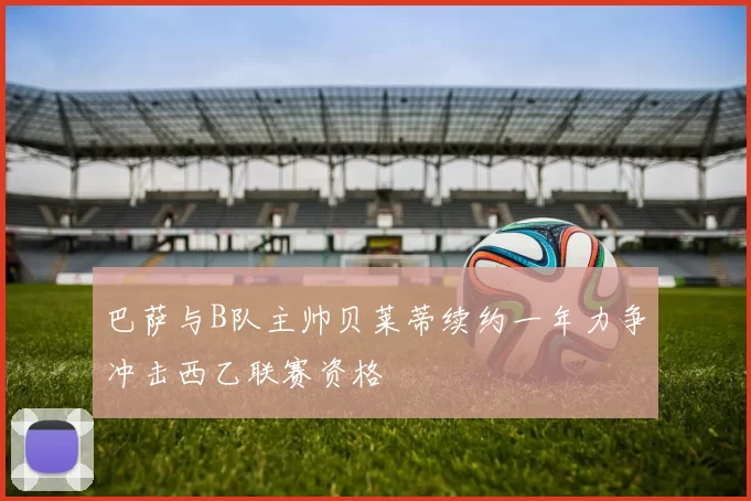 巴萨与B队主帅贝莱蒂续约一年力争冲击西乙联赛资格