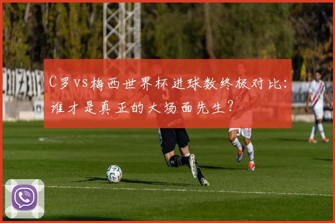 C罗vs梅西世界杯进球数终极对比：谁才是真正的大场面先生？