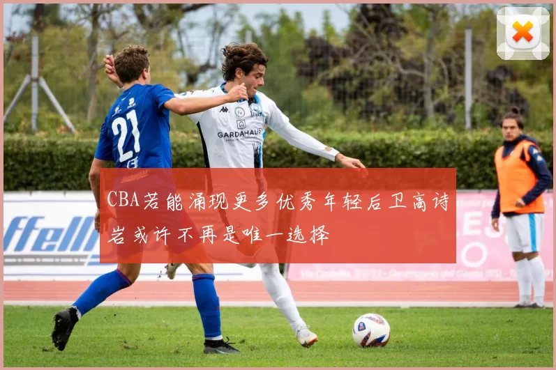 CBA若能涌现更多优秀年轻后卫高诗岩或许不再是唯一选择
