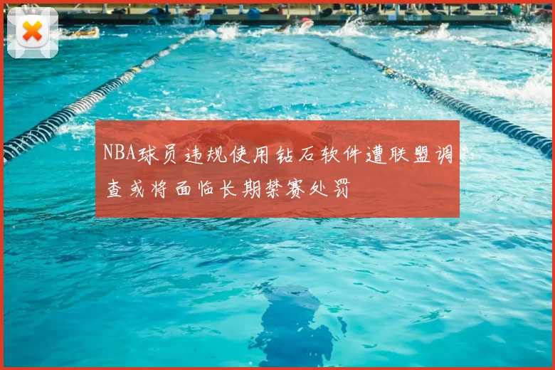 NBA球员违规使用钻石软件遭联盟调查或将面临长期禁赛处罚