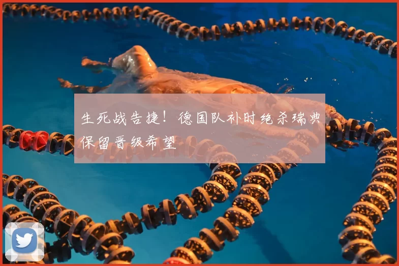 生死战告捷！德国队补时绝杀瑞典保留晋级希望
