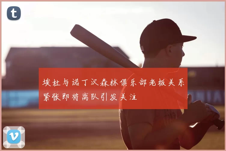 埃杜与诺丁汉森林俱乐部老板关系紧张即将离队引发关注