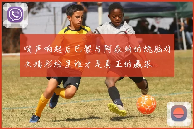 哨声响起后巴黎与阿森纳的烧脑对决精彩纷呈谁才是真正的赢家