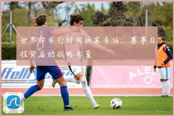 世界杯举行时间独家专访:赛事日程背后的战略考量