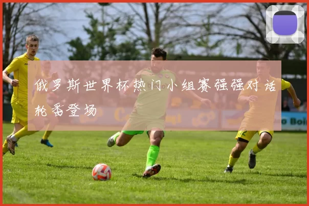 俄罗斯世界杯热门小组赛强强对话轮番登场