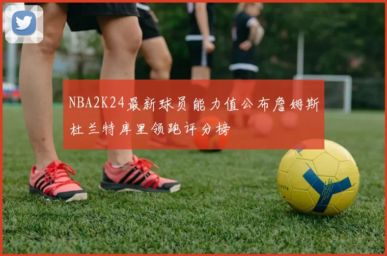 NBA2K24最新球员能力值公布詹姆斯杜兰特库里领跑评分榜