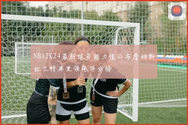 NBA2K24最新球员能力值公布詹姆斯杜兰特库里领跑评分榜