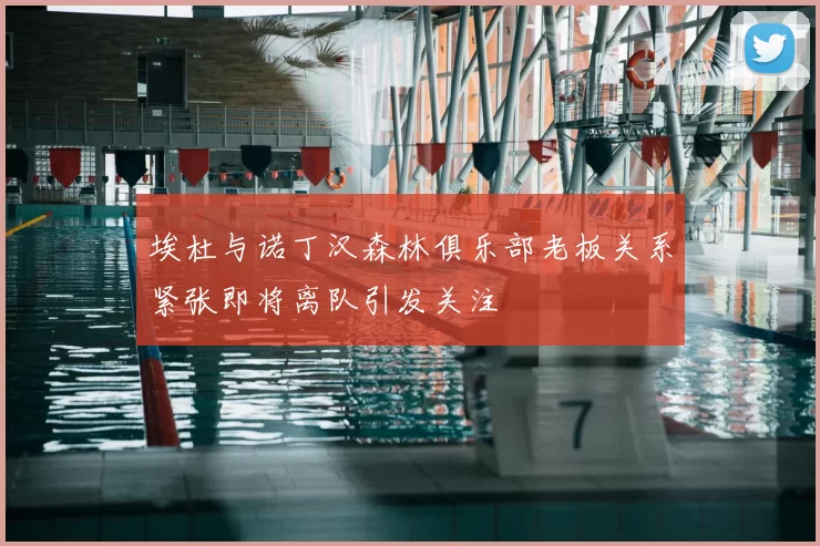 埃杜与诺丁汉森林俱乐部老板关系紧张即将离队引发关注