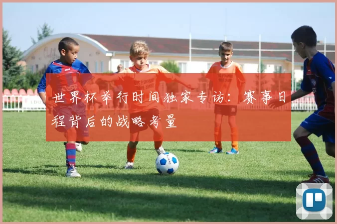 世界杯举行时间独家专访：赛事日程背后的战略考量