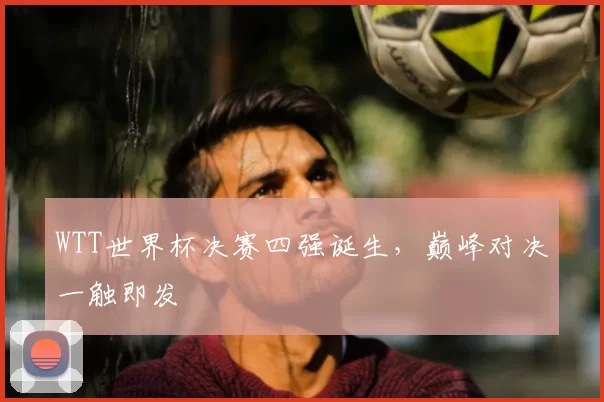 WTT世界杯决赛四强诞生，巅峰对决一触即发