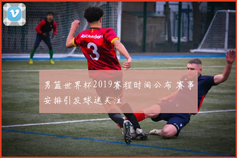 男篮世界杯2019赛程时间公布 赛事安排引发球迷关注