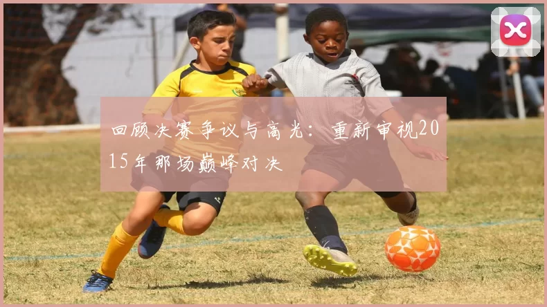 回顾决赛争议与高光:重新审视2015年那场巅峰对决