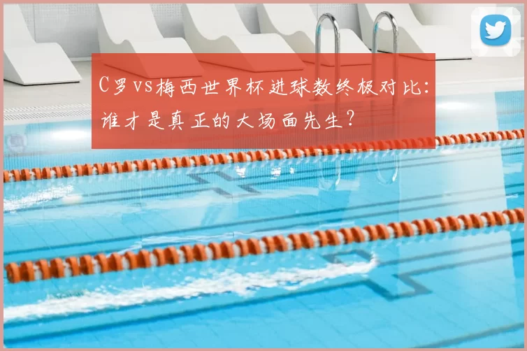 C罗vs梅西世界杯进球数终极对比：谁才是真正的大场面先生？