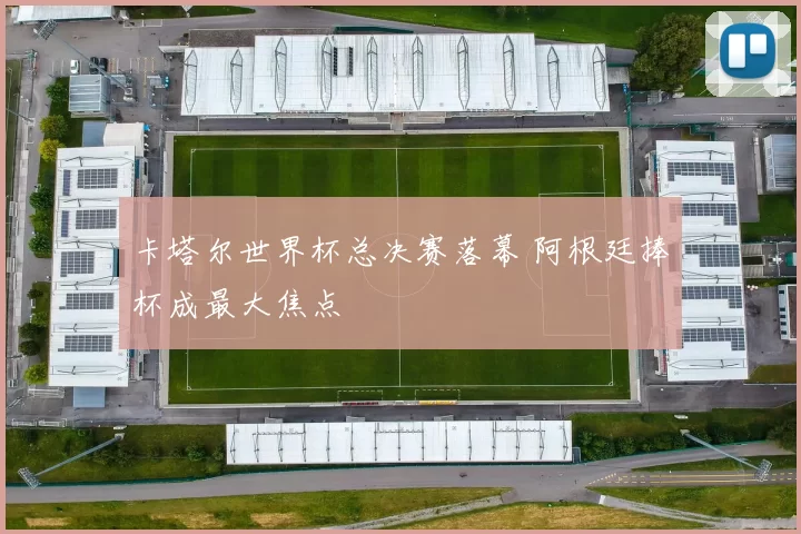 卡塔尔世界杯总决赛落幕 阿根廷捧杯成最大焦点
