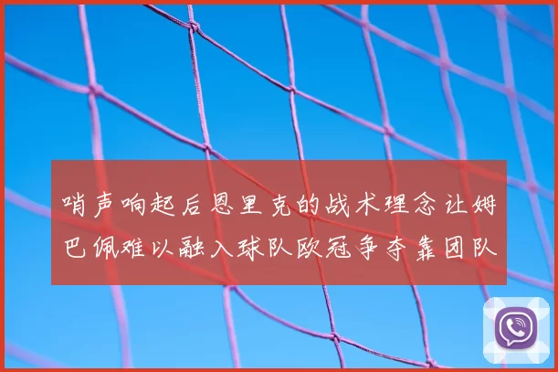 哨声响起后恩里克的战术理念让姆巴佩难以融入球队欧冠争夺靠团队配合与跑动