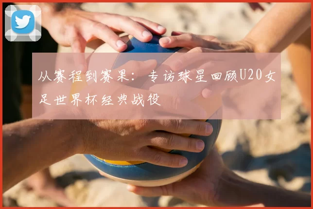 从赛程到赛果：专访球星回顾U20女足世界杯经典战役