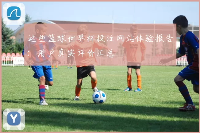 这些篮球世界杯投注网站体验报告：用户真实评价汇总