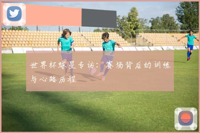 世界杯球星专访:赛场背后的训练与心路历程