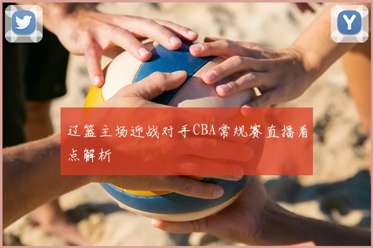 辽篮主场迎战对手CBA常规赛直播看点解析