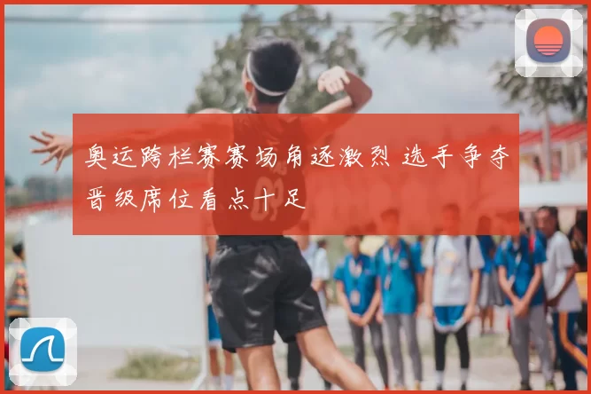奥运跨栏赛赛场角逐激烈 选手争夺晋级席位看点十足
