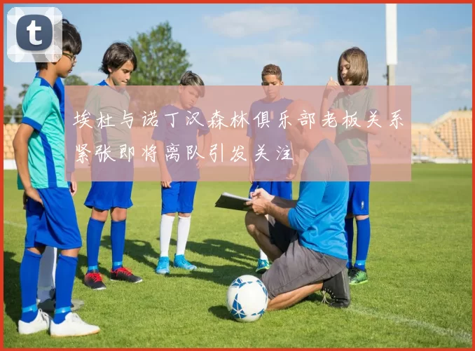 埃杜与诺丁汉森林俱乐部老板关系紧张即将离队引发关注