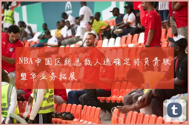 NBA中国区新总裁人选确定将负责联盟华业务拓展