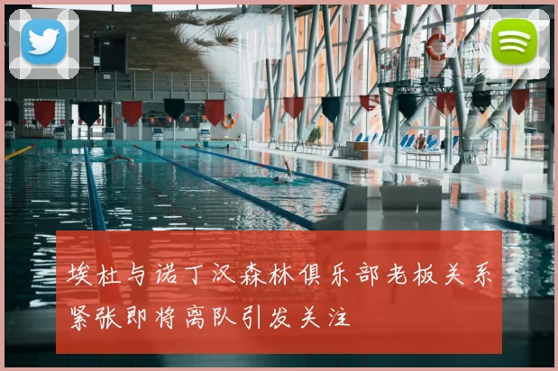 埃杜与诺丁汉森林俱乐部老板关系紧张即将离队引发关注