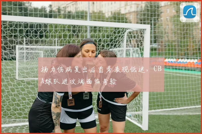 杨力伤病复出后首秀表现低迷，CBA球队进攻端面临考验
