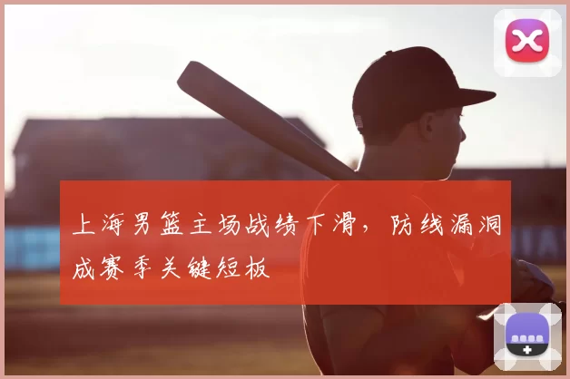 上海男篮主场战绩下滑，防线漏洞成赛季关键短板