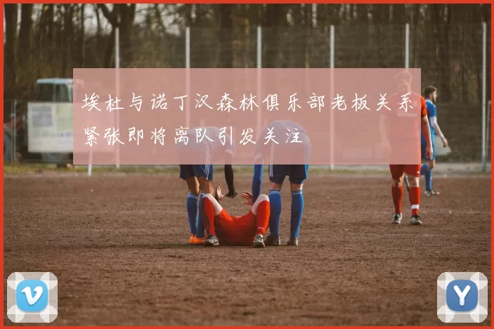 埃杜与诺丁汉森林俱乐部老板关系紧张即将离队引发关注