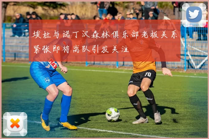 埃杜与诺丁汉森林俱乐部老板关系紧张即将离队引发关注