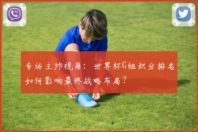 专访主帅视角：世界杯G组积分排名如何影响最终战略布局？