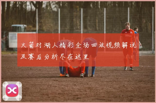 火箭对湖人精彩全场回放视频解说及赛后分析尽在这里
