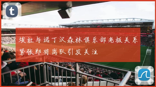 埃杜与诺丁汉森林俱乐部老板关系紧张即将离队引发关注