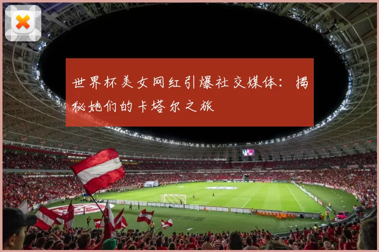 世界杯美女网红引爆社交媒体：揭秘她们的卡塔尔之旅