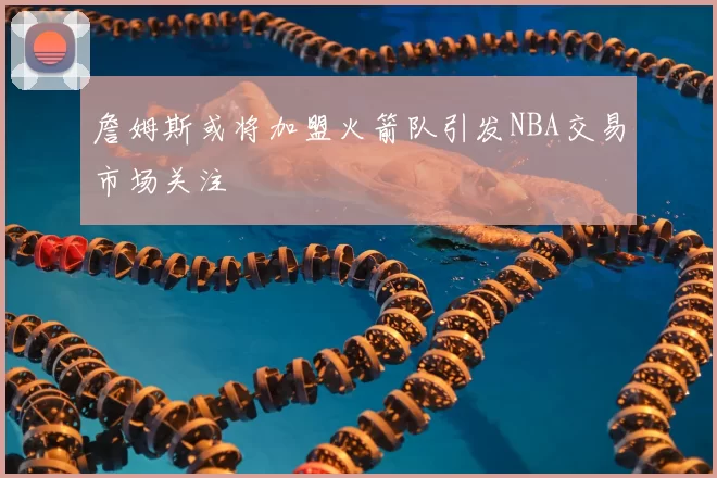 詹姆斯或将加盟火箭队引发NBA交易市场关注