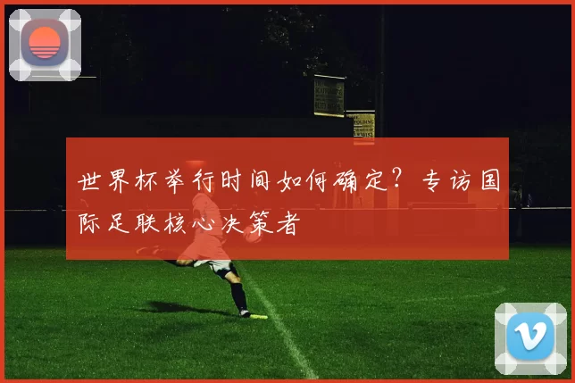 世界杯举行时间如何确定?专访国际足联核心决策者