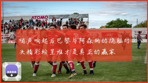 哨声响起后巴黎与阿森纳的烧脑对决精彩纷呈谁才是真正的赢家