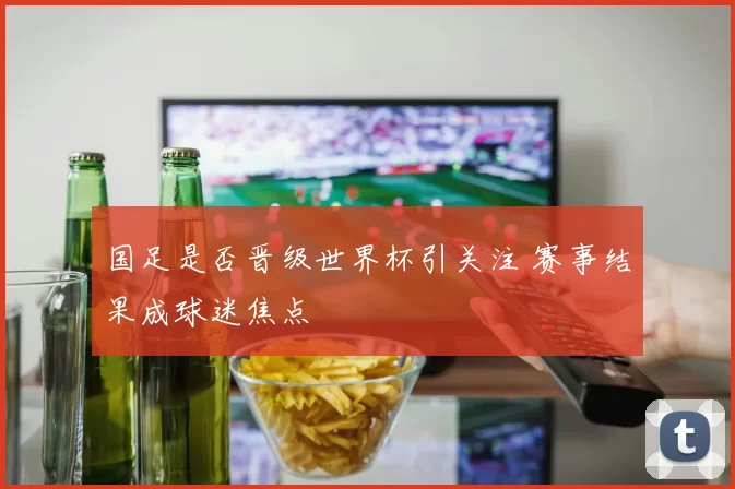 国足是否晋级世界杯引关注 赛事结果成球迷焦点