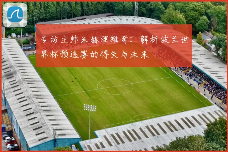 专访主帅米赫涅维奇:解析波兰世界杯预选赛的得失与未来