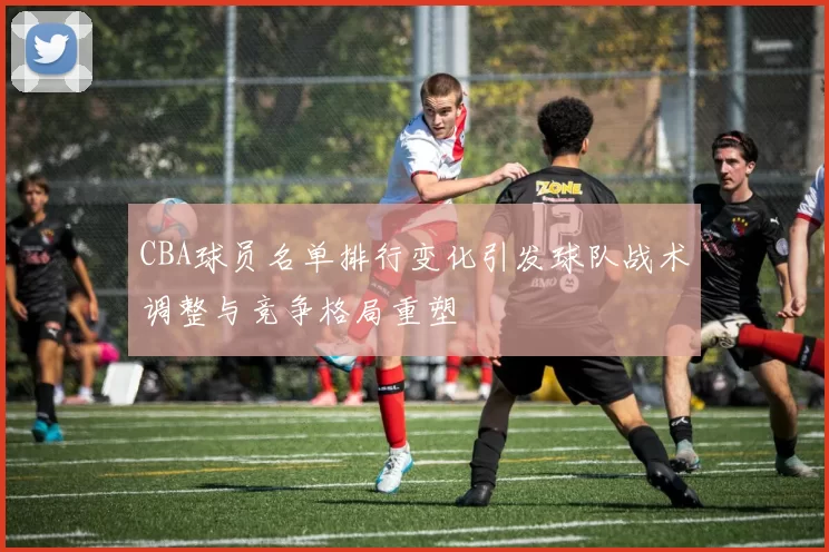 CBA球员名单排行变化引发球队战术调整与竞争格局重塑