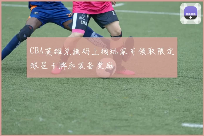 CBA英雄兑换码上线玩家可领取限定球星卡牌和装备奖励