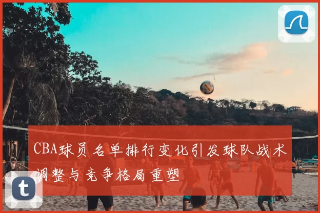 CBA球员名单排行变化引发球队战术调整与竞争格局重塑