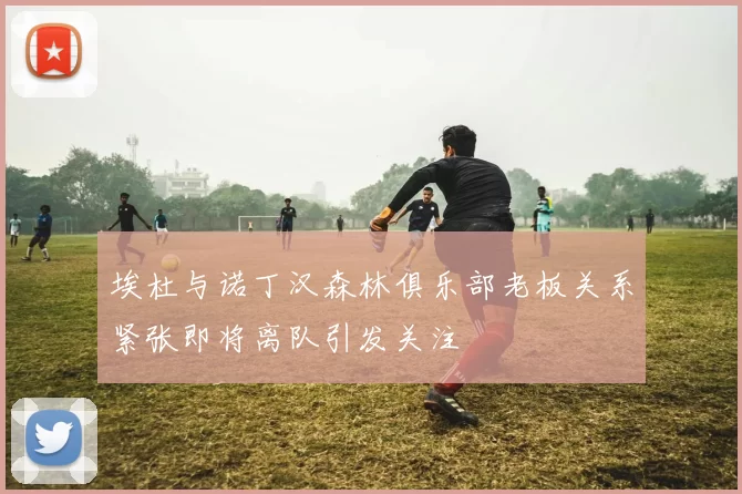 埃杜与诺丁汉森林俱乐部老板关系紧张即将离队引发关注