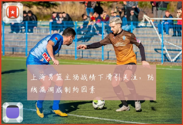 上海男篮主场战绩下滑引关注，防线漏洞成制约因素